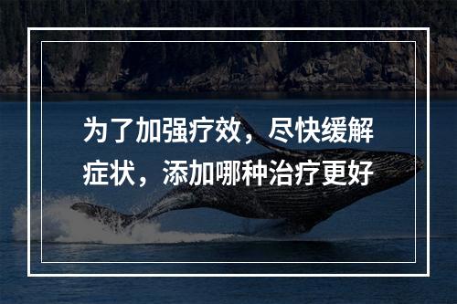 为了加强疗效，尽快缓解症状，添加哪种治疗更好