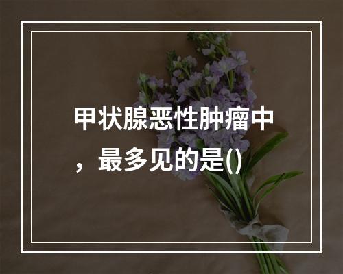 甲状腺恶性肿瘤中，最多见的是()