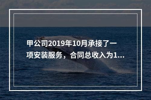 甲公司2019年10月承接了一项安装服务，合同总收入为100