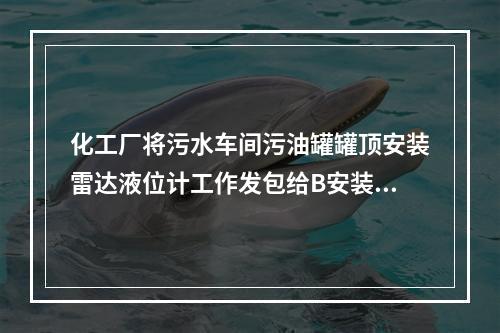 化工厂将污水车间污油罐罐顶安装雷达液位计工作发包给B安装公司