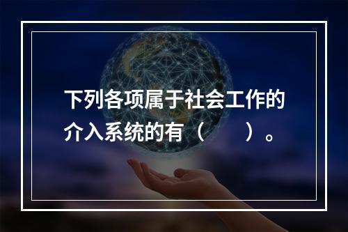 下列各项属于社会工作的介入系统的有（　　）。