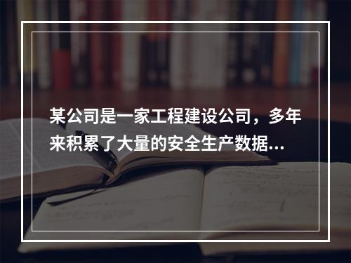 某公司是一家工程建设公司，多年来积累了大量的安全生产数据。该