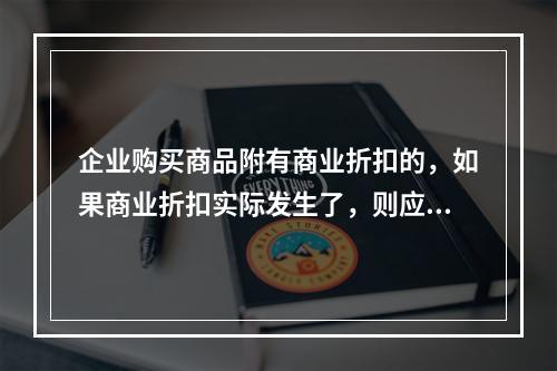 企业购买商品附有商业折扣的，如果商业折扣实际发生了，则应按扣