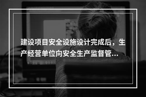 建设项目安全设施设计完成后，生产经营单位向安全生产监督管理部