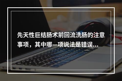 先天性巨结肠术前回流洗肠的注意事项，其中哪—项说法是错误的？