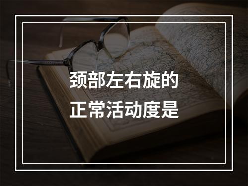 颈部左右旋的正常活动度是