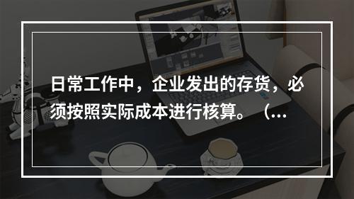 日常工作中，企业发出的存货，必须按照实际成本进行核算。（　）