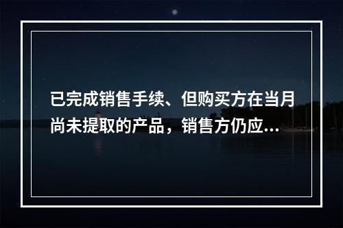 已完成销售手续、但购买方在当月尚未提取的产品，销售方仍应作为