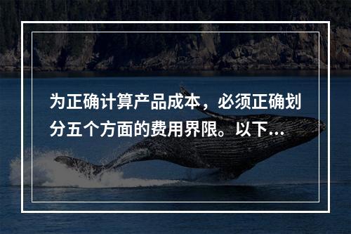 为正确计算产品成本，必须正确划分五个方面的费用界限。以下各项