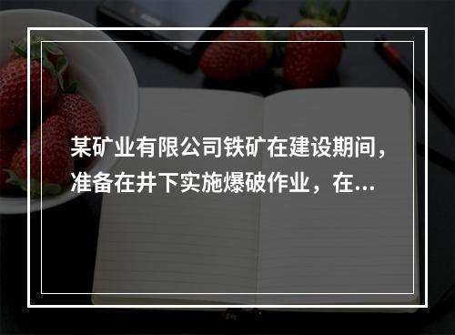 某矿业有限公司铁矿在建设期间，准备在井下实施爆破作业，在向井