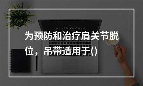 为预防和治疗肩关节脱位，吊带适用于()