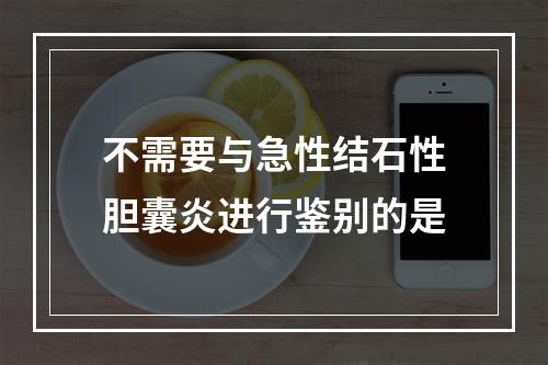 不需要与急性结石性胆囊炎进行鉴别的是