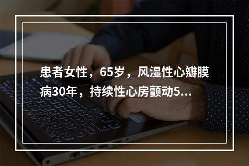 患者女性，65岁，风湿性心瓣膜病30年，持续性心房颤动5年，