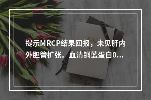 提示MRCP结果回报，未见肝内外胆管扩张。血清铜蓝蛋白0.2