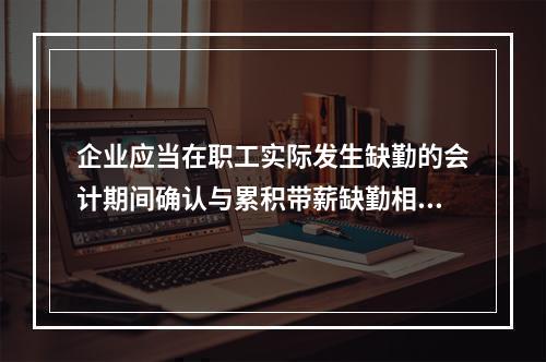 企业应当在职工实际发生缺勤的会计期间确认与累积带薪缺勤相关的