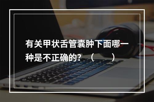 有关甲状舌管囊肿下面哪一种是不正确的？（　　）