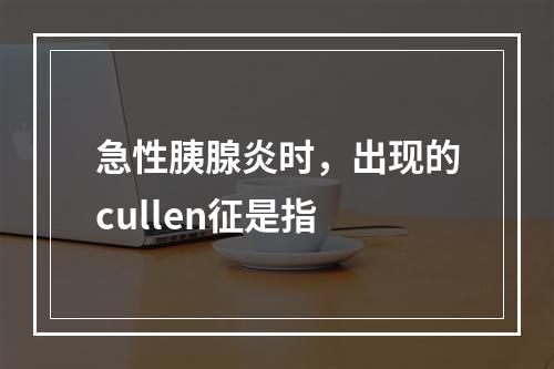 急性胰腺炎时，出现的cullen征是指