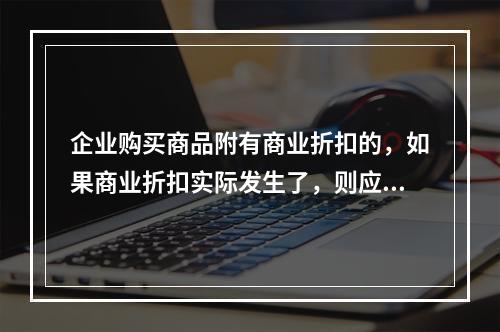 企业购买商品附有商业折扣的，如果商业折扣实际发生了，则应按扣