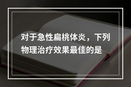 对于急性扁桃体炎，下列物理治疗效果最佳的是