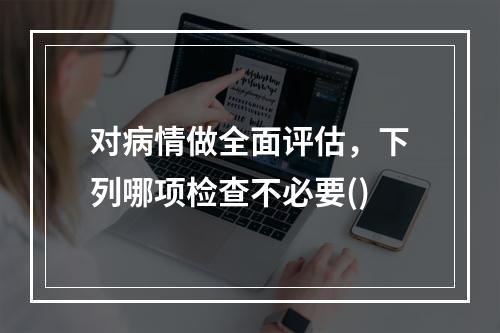 对病情做全面评估，下列哪项检查不必要()