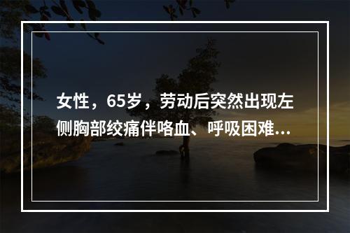 女性，65岁，劳动后突然出现左侧胸部绞痛伴咯血、呼吸困难，自