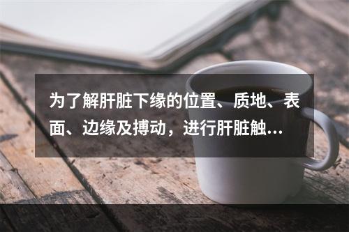 为了解肝脏下缘的位置、质地、表面、边缘及搏动，进行肝脏触诊时