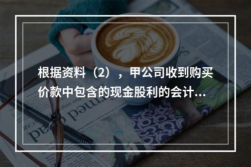 根据资料（2），甲公司收到购买价款中包含的现金股利的会计分录