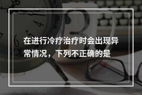 在进行冷疗治疗时会出现异常情况，下列不正确的是