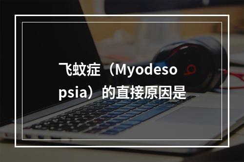 飞蚊症（Myodesopsia）的直接原因是