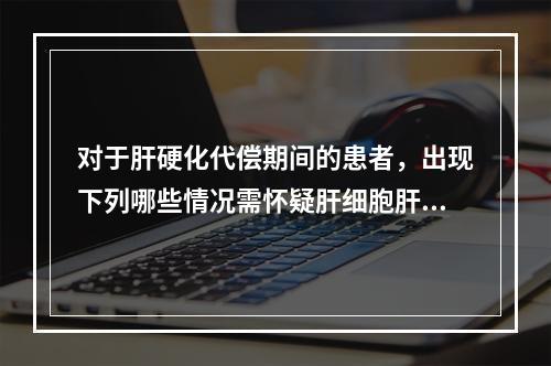 对于肝硬化代偿期间的患者，出现下列哪些情况需怀疑肝细胞肝癌(