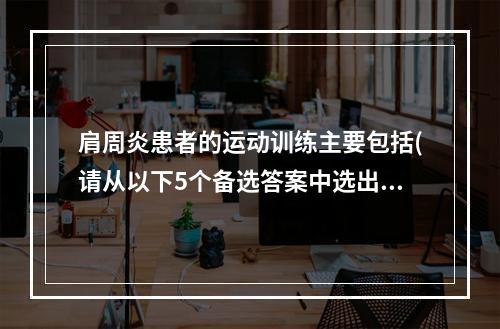 肩周炎患者的运动训练主要包括(请从以下5个备选答案中选出3个