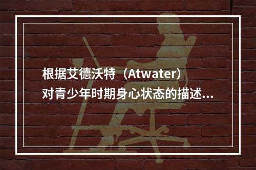 根据艾德沃特（Atwater）对青少年时期身心状态的描述，青