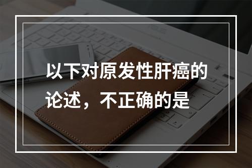 以下对原发性肝癌的论述，不正确的是