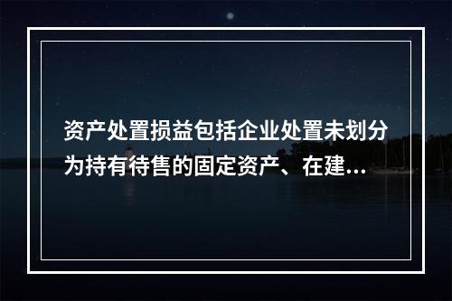 资产处置损益包括企业处置未划分为持有待售的固定资产、在建工程