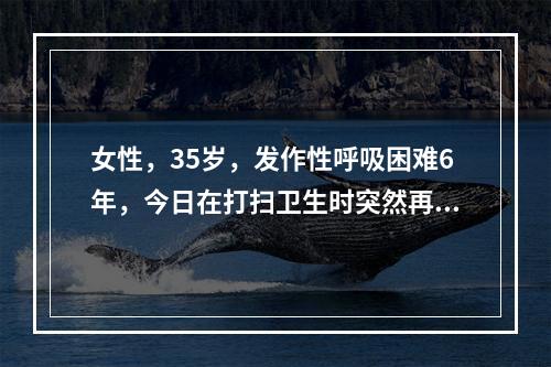 女性，35岁，发作性呼吸困难6年，今日在打扫卫生时突然再发，