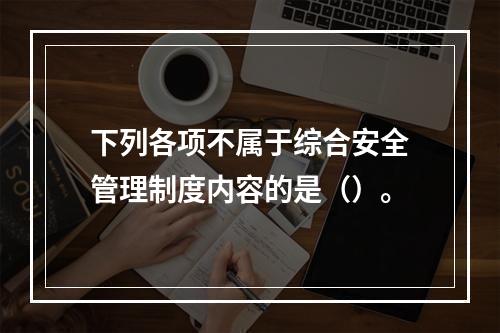 下列各项不属于综合安全管理制度内容的是（）。