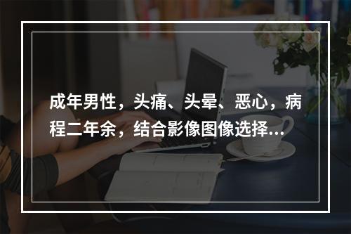 成年男性，头痛、头晕、恶心，病程二年余，结合影像图像选择最可