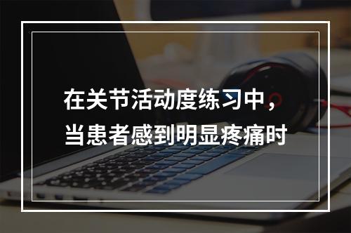 在关节活动度练习中，当患者感到明显疼痛时