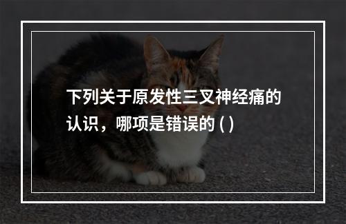 下列关于原发性三叉神经痛的认识，哪项是错误的 ( )