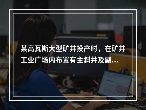 某高瓦斯大型矿井投产时，在矿井工业广场内布置有主斜井及副斜井