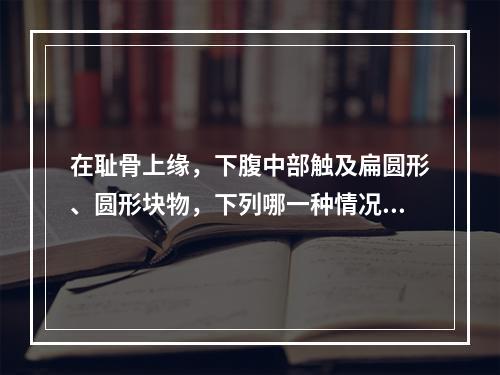 在耻骨上缘，下腹中部触及扁圆形、圆形块物，下列哪一种情况不属