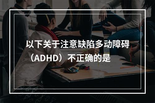 以下关于注意缺陷多动障碍（ADHD）不正确的是