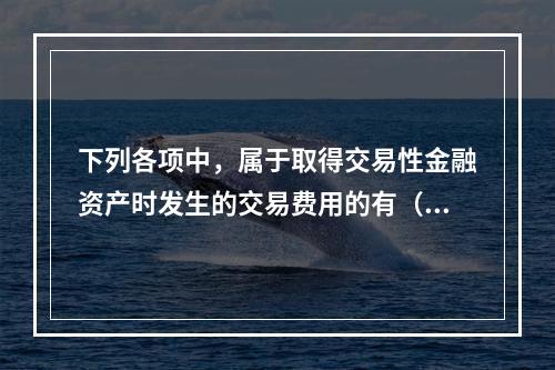 下列各项中，属于取得交易性金融资产时发生的交易费用的有（　）