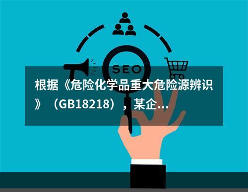 根据《危险化学品重大危险源辨识》（GB18218），某企业生