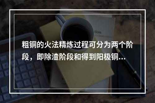 粗铜的火法精炼过程可分为两个阶段，即除渣阶段和得到阳极铜，两