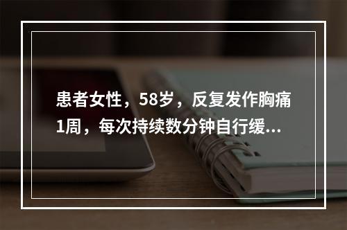 患者女性，58岁，反复发作胸痛1周，每次持续数分钟自行缓解。