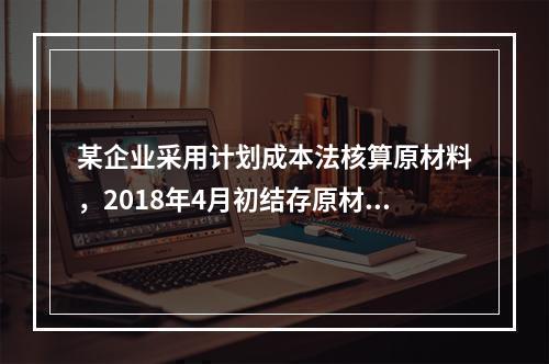 某企业采用计划成本法核算原材料，2018年4月初结存原材料计