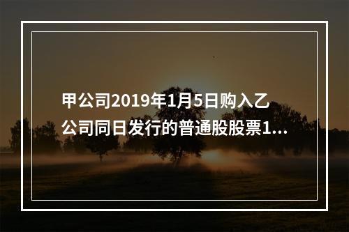 甲公司2019年1月5日购入乙公司同日发行的普通股股票100