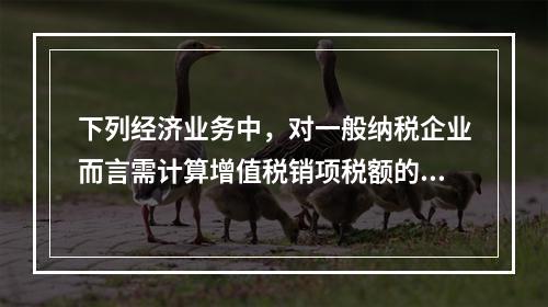 下列经济业务中，对一般纳税企业而言需计算增值税销项税额的有（