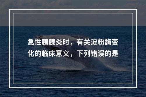 急性胰腺炎时，有关淀粉酶变化的临床意义，下列错误的是